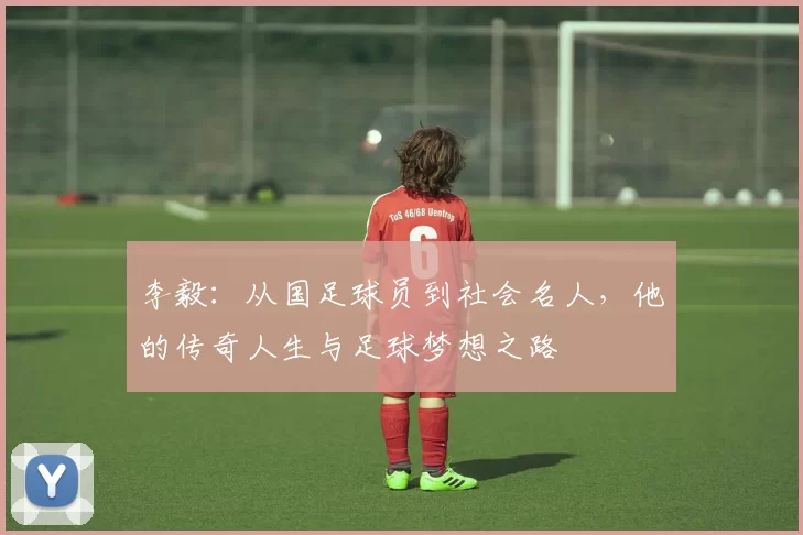 李毅：从国足球员到社会名人，他的传奇人生与足球梦想之路
