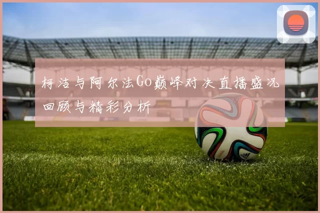 柯洁与阿尔法Go巅峰对决直播盛况回顾与精彩分析