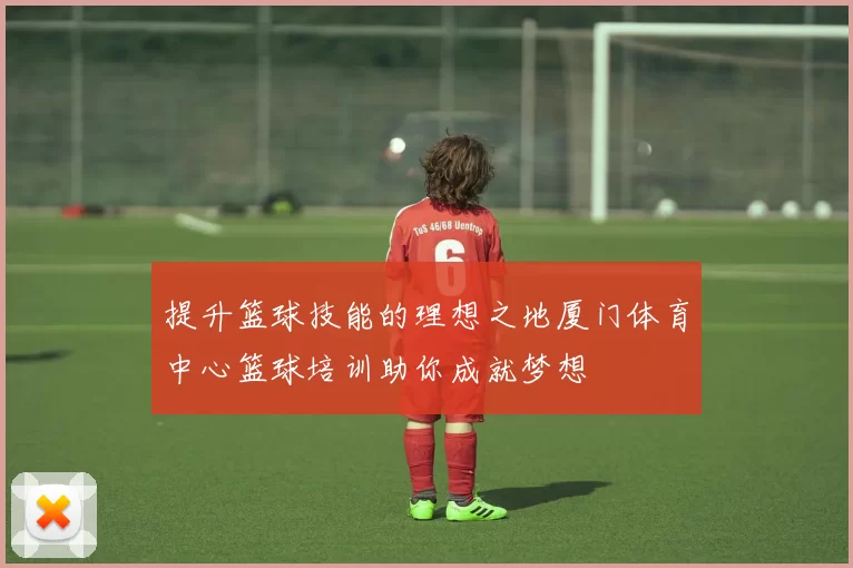 提升篮球技能的理想之地厦门体育中心篮球培训助你成就梦想