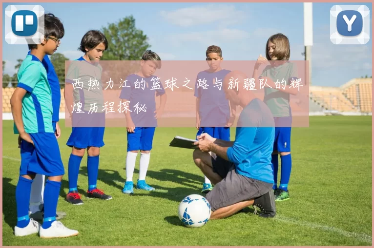 西热力江的篮球之路与新疆队的辉煌历程探秘