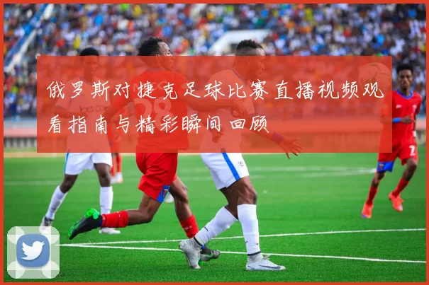 俄罗斯对捷克足球比赛直播视频观看指南与精彩瞬间回顾