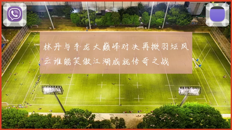 林丹与李龙大巅峰对决再掀羽坛风云谁能笑傲江湖成就传奇之战