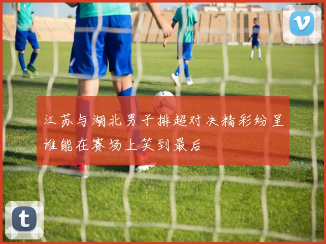 江苏与湖北男子排超对决精彩纷呈谁能在赛场上笑到最后