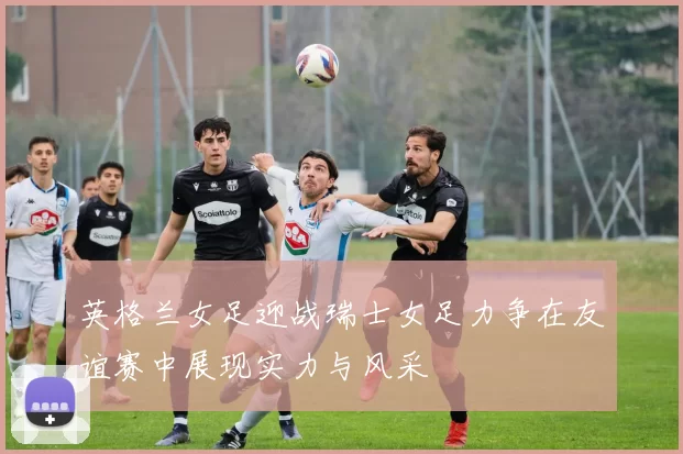 英格兰女足迎战瑞士女足力争在友谊赛中展现实力与风采